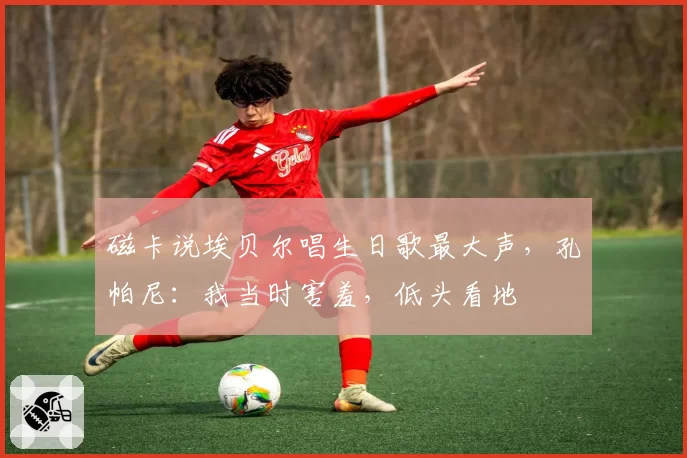 磁卡说埃贝尔唱生日歌最大声，孔帕尼：我当时害羞，低头看地