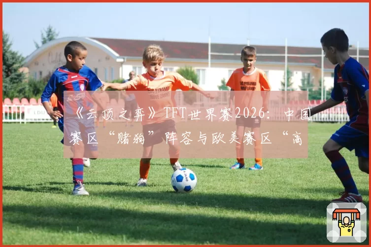 《云顶之弈》TFT世界赛2026：中国赛区“赌狗”阵容与欧美赛区“高费运营”策略强度分析