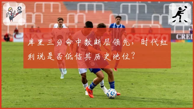 库里三分命中数断层领先，时代红利说是否低估其历史地位？