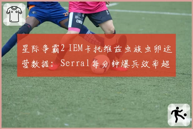 星际争霸2 IEM卡托维兹虫族虫卵运营数据：Serral每分钟爆兵效率超7.2