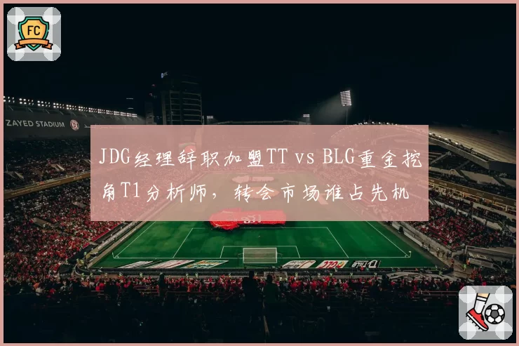 JDG经理辞职加盟TT vs BLG重金挖角T1分析师，转会市场谁占先机