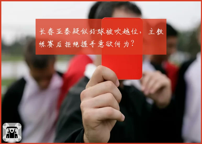 长春亚泰疑似好球被吹越位,主教练赛后拒绝握手意欲何为?