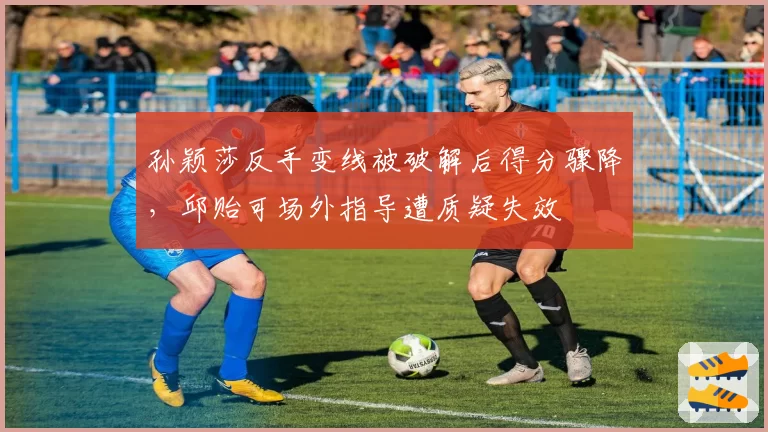 孙颖莎反手变线被破解后得分骤降,邱贻可场外指导遭质疑失效