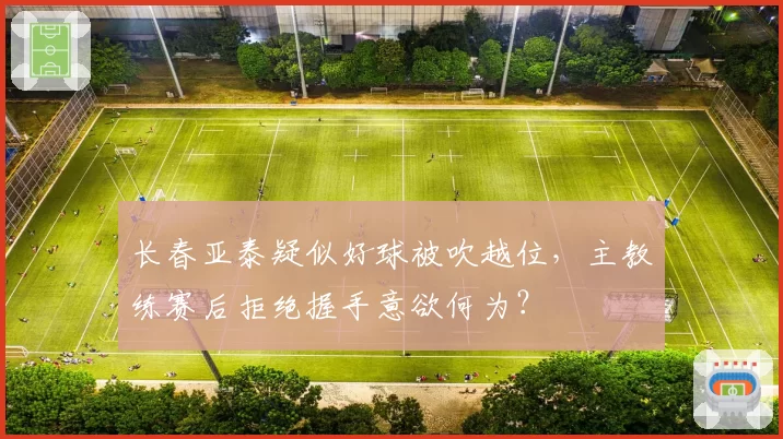 长春亚泰疑似好球被吹越位,主教练赛后拒绝握手意欲何为?