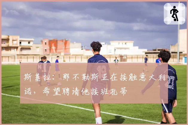 斯基拉:那不勒斯正在接触意大利诺,希望聘请他接班孔蒂
