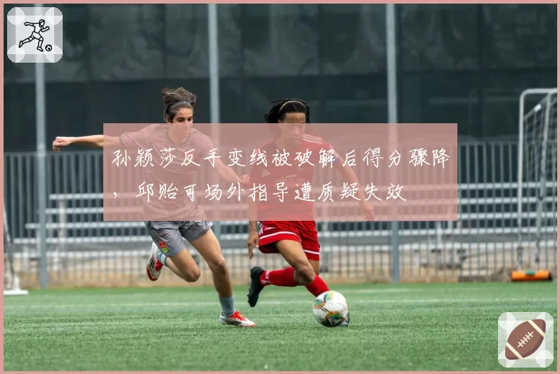 孙颖莎反手变线被破解后得分骤降,邱贻可场外指导遭质疑失效