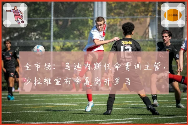 全市场：乌迪内斯任命青训主管，沙拉维宣布今夏离开罗马