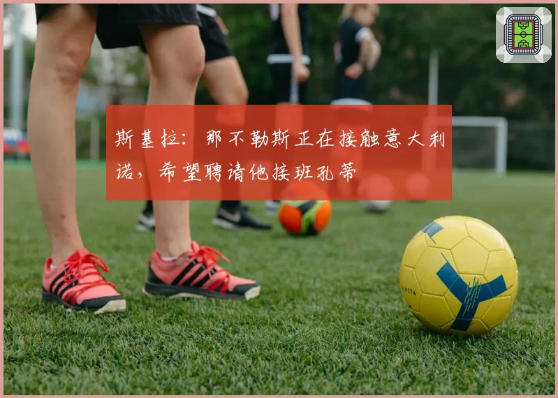 斯基拉:那不勒斯正在接触意大利诺,希望聘请他接班孔蒂