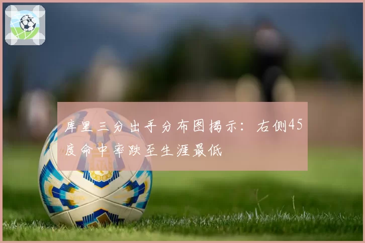 库里三分出手分布图揭示：右侧45度命中率跌至生涯最低