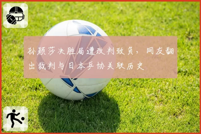 孙颖莎决胜局遭改判致负,网友翻出裁判与日本乒协关联历史