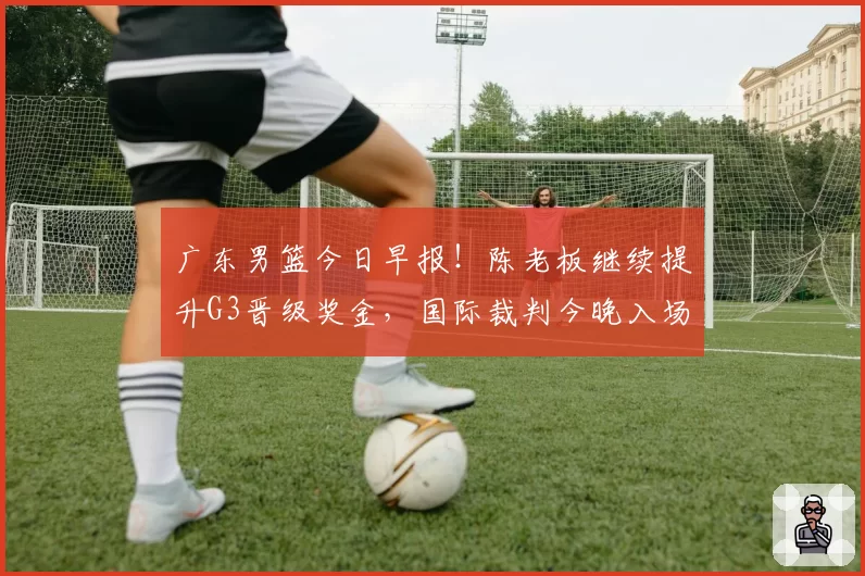 广东男篮今日早报！陈老板继续提升G3晋级奖金，国际裁判今晚入场，徐杰崔永熙盼迎来爆发