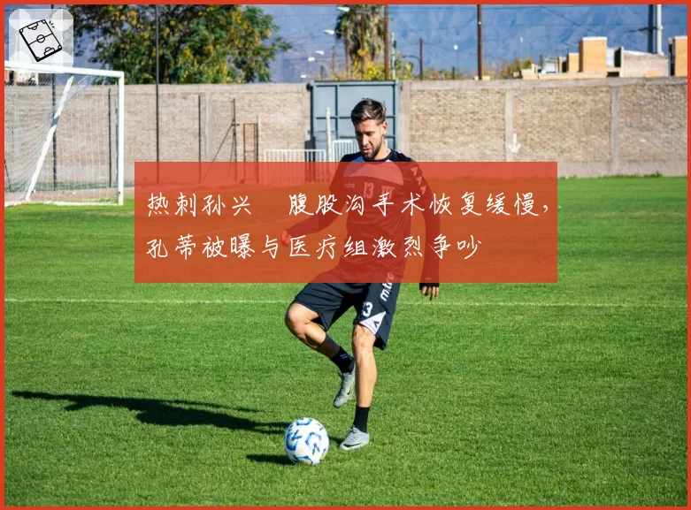 热刺孙兴慜腹股沟手术恢复缓慢，孔蒂被曝与医疗组激烈争吵