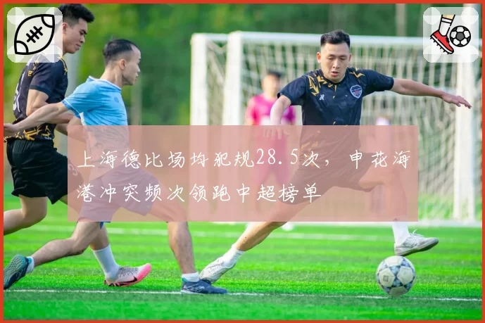上海德比场均犯规28.5次，申花海港冲突频次领跑中超榜单