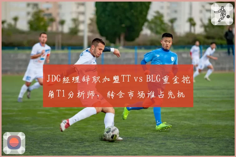 JDG经理辞职加盟TT vs BLG重金挖角T1分析师，转会市场谁占先机