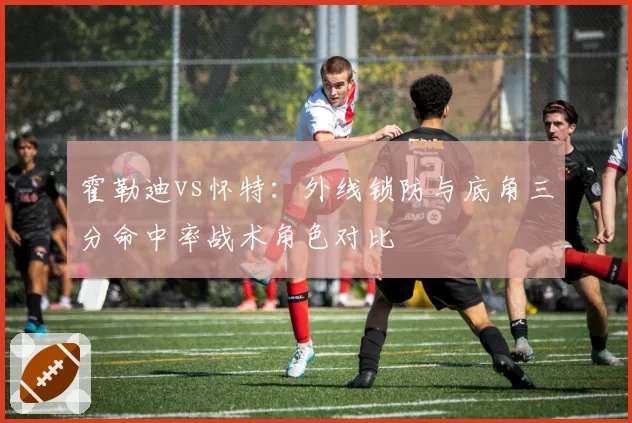 霍勒迪vs怀特:外线锁防与底角三分命中率战术角色对比