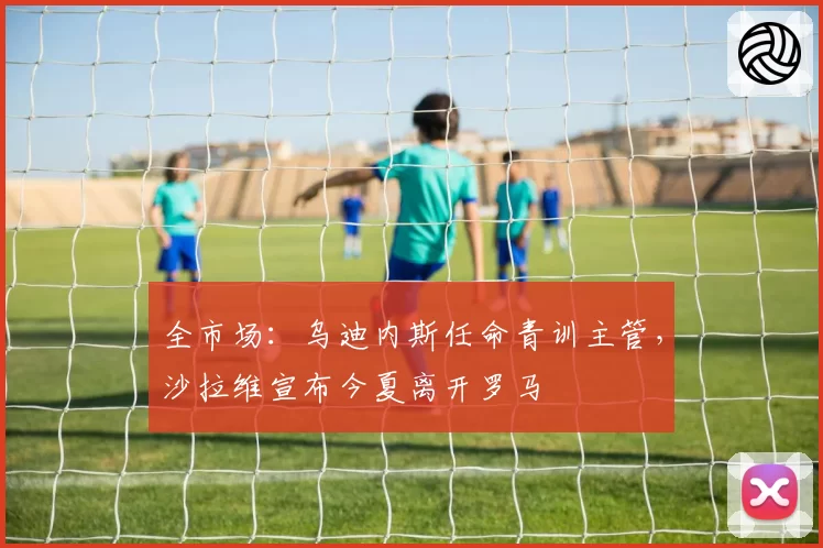 全市场：乌迪内斯任命青训主管，沙拉维宣布今夏离开罗马