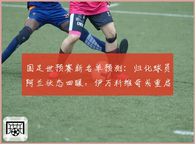 国足世预赛新名单预测：归化球员阿兰状态回暖，伊万科维奇或重启双归化锋线