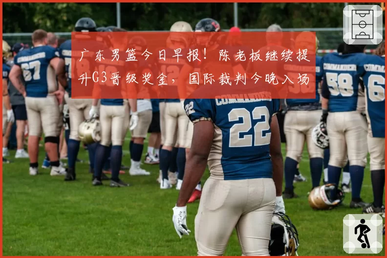 广东男篮今日早报！陈老板继续提升G3晋级奖金，国际裁判今晚入场，徐杰崔永熙盼迎来爆发