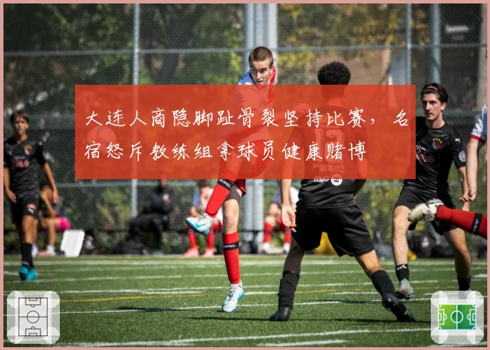 大连人商隐脚趾骨裂坚持比赛,名宿怒斥教练组拿球员健康赌博