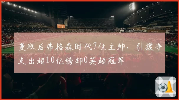 曼联后弗格森时代7位主帅，引援净支出超10亿镑却0英超冠军