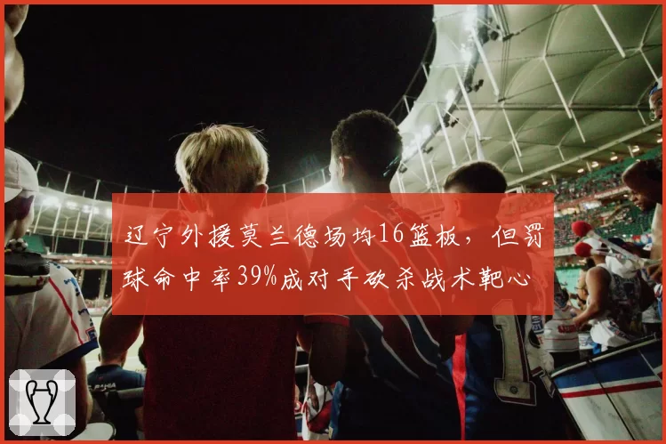辽宁外援莫兰德场均16篮板,但罚球命中率39%成对手砍杀战术靶心