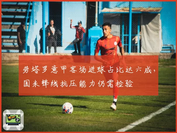 劳塔罗意甲客场进球占比达六成，国米锋线抗压能力仍需检验