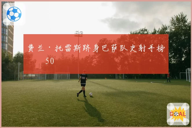 费兰·托雷斯跻身巴萨队史射手榜前50