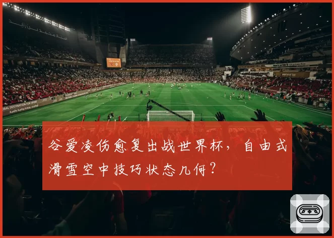 谷爱凌伤愈复出战世界杯，自由式滑雪空中技巧状态几何？