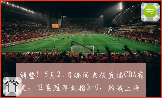 调整!5月21日晚间央视直播CBA有变,卫冕冠军剑指3-0,约战上海